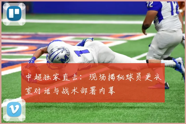 中超独家直击：现场揭秘球员更衣室对话与战术部署内幕