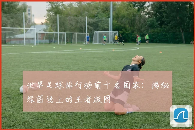 世界足球排行榜前十名国家：揭秘绿茵场上的王者版图