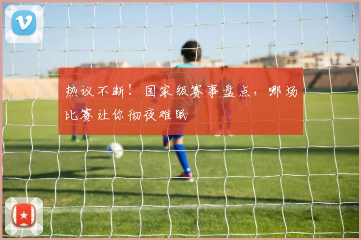 热议不断！国家级赛事盘点，哪场比赛让你彻夜难眠