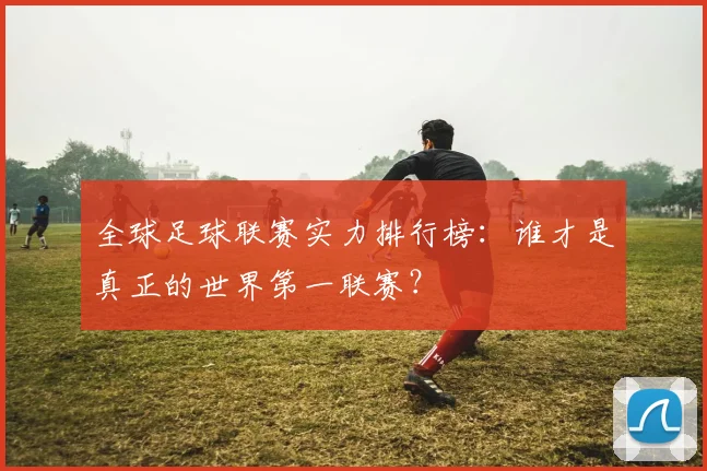 全球足球联赛实力排行榜:谁才是真正的世界第一联赛?