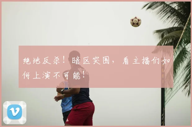 绝地反杀！暗区突围，看主播们如何上演不可能！